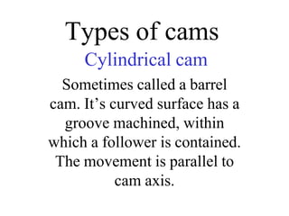 Types of cams
Cylindrical cam
Sometimes called a barrel
cam. It’s curved surface has a
groove machined, within
which a follower is contained.
The movement is parallel to
cam axis.
 