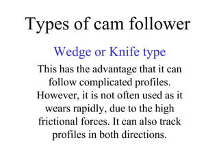 Types of cam follower
Wedge or Knife type
This has the advantage that it can
follow complicated profiles.
However, it is not often used as it
wears rapidly, due to the high
frictional forces. It can also track
profiles in both directions.
 