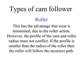 Types of cam follower
Roller
This has the advantage that wear is
minimised, due to the roller action.
However, the profile of the cam and roller
radius must not conflict. If the profile is
smaller than the radius of the roller then
the roller will follow the incorrect path.
 