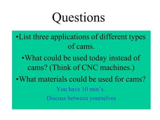 Questions
•List three applications of different types
of cams.
•What could be used today instead of
cams? (Think of CNC machines.)
•What materials could be used for cams?
You have 10 min’s.
Discuss between yourselves
 
