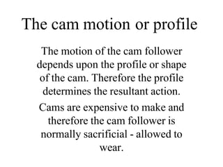The cam motion or profile
The motion of the cam follower
depends upon the profile or shape
of the cam. Therefore the profile
determines the resultant action.
Cams are expensive to make and
therefore the cam follower is
normally sacrificial - allowed to
wear.
 