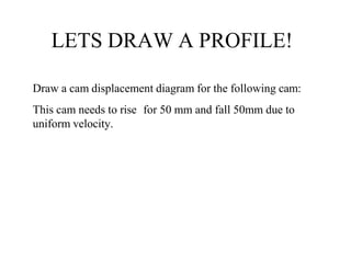LETS DRAW A PROFILE!
Draw a cam displacement diagram for the following cam:
This cam needs to rise for 50 mm and fall 50mm due to
uniform velocity.
 
