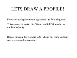 LETS DRAW A PROFILE!
Draw a cam displacement diagram for the following cam:
This cam needs to rise for 50 mm and fall 50mm due to
uniform velocity.
Repeat this cam but rise due to SHM and fall using uniform
acceleration and retardation
 