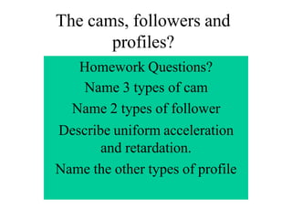 The cams, followers and
profiles?
Homework Questions?
Name 3 types of cam
Name 2 types of follower
Describe uniform acceleration
and retardation.
Name the other types of profile
 