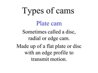 Types of cams
Plate cam
Sometimes called a disc,
radial or edge cam.
Made up of a flat plate or disc
with an edge profile to
transmit motion.
 