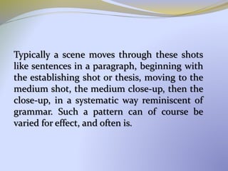 Typically a scene moves through these shots
like sentences in a paragraph, beginning with
the establishing shot or thesis, moving to the
medium shot, the medium close-up, then the
close-up, in a systematic way reminiscent of
grammar. Such a pattern can of course be
varied for effect, and often is.
 