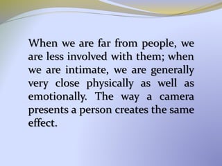 When we are far from people, we
are less involved with them; when
we are intimate, we are generally
very close physically as well as
emotionally. The way a camera
presents a person creates the same
effect.
 
