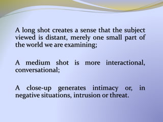 A long shot creates a sense that the subject
viewed is distant, merely one small part of
the world we are examining;
A medium shot is more interactional,
conversational;
A close-up generates intimacy or, in
negative situations, intrusion or threat.
 