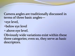 Camera angles are traditionally discussed in
terms of three basic angles—
eye level,
below eye level
 above eye level.
Obviously wide variations exist within these
three categories; even so, they serve as basic
descriptors.
 