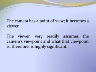 The camera has a point of view; it becomes a
viewer.
The viewer, very readily assumes the
camera's viewpoint and what that viewpoint
is, therefore, is highly significant.
 