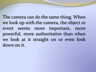 The camera can do the same thing. When
we look up with the camera, the object or
event seems more important, more
powerful, more authoritative than when
we look at it straight on or even look
down on it.
 