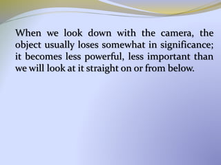 When we look down with the camera, the
object usually loses somewhat in significance;
it becomes less powerful, less important than
we will look at it straight on or from below.
 