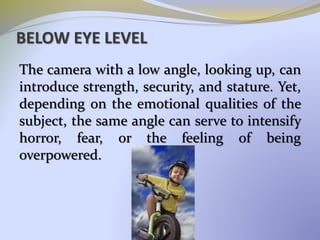 BELOW EYE LEVEL
The camera with a low angle, looking up, can
introduce strength, security, and stature. Yet,
depending on the emotional qualities of the
subject, the same angle can serve to intensify
horror, fear, or the feeling of being
overpowered.
 