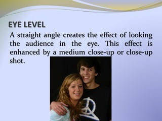 EYE LEVEL
A straight angle creates the effect of looking
the audience in the eye. This effect is
enhanced by a medium close-up or close-up
shot.
 
