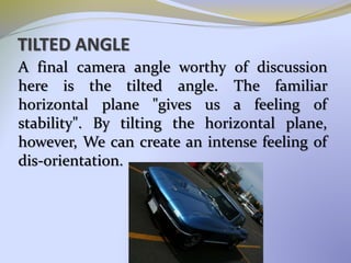 TILTED ANGLE
A final camera angle worthy of discussion
here is the tilted angle. The familiar
horizontal plane "gives us a feeling of
stability". By tilting the horizontal plane,
however, We can create an intense feeling of
dis-orientation.
 