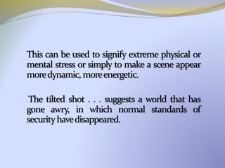 This can be used to signify extreme physical or
mental stress or simply to make a scene appear
moredynamic, moreenergetic.
The tilted shot . . . suggests a world that has
gone awry, in which normal standards of
securityhavedisappeared.
 