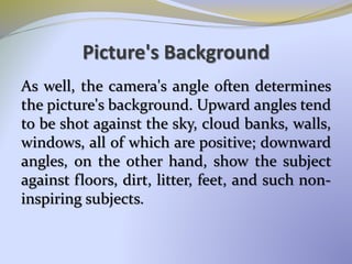 Picture's Background
As well, the camera's angle often determines
the picture's background. Upward angles tend
to be shot against the sky, cloud banks, walls,
windows, all of which are positive; downward
angles, on the other hand, show the subject
against floors, dirt, litter, feet, and such non-
inspiring subjects.
 