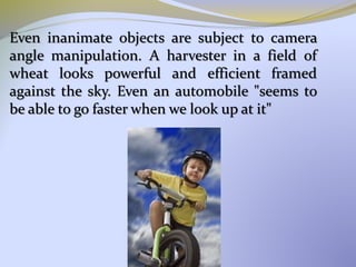 Even inanimate objects are subject to camera
angle manipulation. A harvester in a field of
wheat looks powerful and efficient framed
against the sky. Even an automobile "seems to
be able to go faster when we look up at it"
 