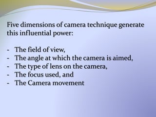 Five dimensions of camera technique generate
this influential power:
- The field of view,
- The angle at which the camera is aimed,
- The type of lens on the camera,
- The focus used, and
- The Camera movement
 