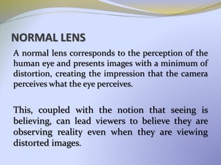NORMAL LENS
A normal lens corresponds to the perception of the
human eye and presents images with a minimum of
distortion, creating the impression that the camera
perceives what the eye perceives.
This, coupled with the notion that seeing is
believing, can lead viewers to believe they are
observing reality even when they are viewing
distorted images.
 