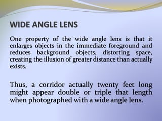 WIDE ANGLE LENS
One property of the wide angle lens is that it
enlarges objects in the immediate foreground and
reduces background objects, distorting space,
creating the illusion of greater distance than actually
exists.
Thus, a corridor actually twenty feet long
might appear double or triple that length
when photographed with a wide angle lens.
 