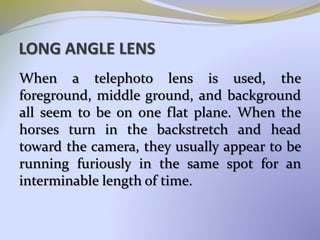 LONG ANGLE LENS
When a telephoto lens is used, the
foreground, middle ground, and background
all seem to be on one flat plane. When the
horses turn in the backstretch and head
toward the camera, they usually appear to be
running furiously in the same spot for an
interminable length of time.
 