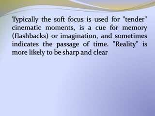 Typically the soft focus is used for "tender"
cinematic moments, is a cue for memory
(flashbacks) or imagination, and sometimes
indicates the passage of time. "Reality" is
more likely to be sharp and clear
 