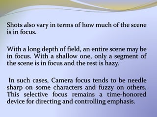 Shots also vary in terms of how much of the scene
is in focus.
With a long depth of field, an entire scene may be
in focus. With a shallow one, only a segment of
the scene is in focus and the rest is hazy.
In such cases, Camera focus tends to be needle
sharp on some characters and fuzzy on others.
This selective focus remains a time-honored
device for directing and controlling emphasis.
 