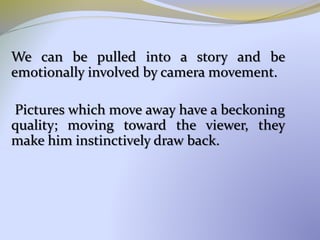 We can be pulled into a story and be
emotionally involved by camera movement.
Pictures which move away have a beckoning
quality; moving toward the viewer, they
make him instinctively draw back.
 