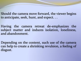 Should the camera move forward, the viewer begins
to anticipate, seek, hunt, and expect. . .
Having the camera retreat de-emphasizes the
subject matter and induces isolation, loneliness,
and abandonment.
Depending on the content, such use of the camera
can help to create a shrinking revulsion, a feeling of
disgust.
 
