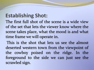 Establishing Shot:
The first full shot of the scene is a wide view
of the set that lets the viewer know where the
scene takes place, what the mood is and what
time frame we will operate in.
This is the shot that lets us see the almost
deserted western town from the viewpoint of
the cowboy poised on the ridge. In the
foreground to the side we can just see the
scrawled sign.
 