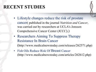 RECENT STUDIES
• Lifestyle changes reduce the risk of prostate
cancer( published in the journal Nutrition and Cancer,
was carried out by researchers at UCLA's Jonsson
Comprehensive Cancer Center (JCCC).)
• Researchers Aiming To Suppress Therapy
Resistance In Brain Cancer
(http://www.medicalnewstoday.com/releases/262571.php)
• Fish Oils Reduce Risk Of Breast Cancer
(http://www.medicalnewstoday.com/articles/262612.php)
 