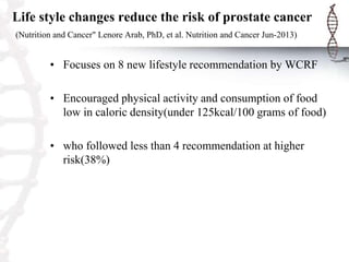 Life style changes reduce the risk of prostate cancer
(Nutrition and Cancer" Lenore Arab, PhD, et al. Nutrition and Cancer Jun-2013)
• Focuses on 8 new lifestyle recommendation by WCRF
• Encouraged physical activity and consumption of food
low in caloric density(under 125kcal/100 grams of food)
• who followed less than 4 recommendation at higher
risk(38%)
 
