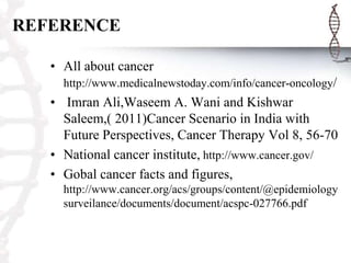 REFERENCE
• All about cancer
http://www.medicalnewstoday.com/info/cancer-oncology/
• Imran Ali,Waseem A. Wani and Kishwar
Saleem,( 2011)Cancer Scenario in India with
Future Perspectives, Cancer Therapy Vol 8, 56-70
• National cancer institute, http://www.cancer.gov/
• Gobal cancer facts and figures,
http://www.cancer.org/acs/groups/content/@epidemiology
surveilance/documents/document/acspc-027766.pdf
 