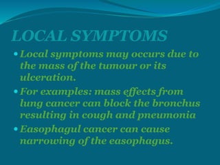 LOCAL SYMPTOMS
 Local symptoms may occurs due to
the mass of the tumour or its
ulceration.
 For examples: mass effects from
lung cancer can block the bronchus
resulting in cough and pneumonia
 Easophagul cancer can cause
narrowing of the easophagus.
 