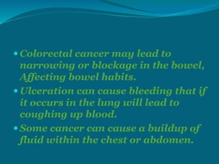  Colorectal cancer may lead to
narrowing or blockage in the bowel,
Affecting bowel habits.
 Ulceration can cause bleeding that if
it occurs in the lung will lead to
coughing up blood.
 Some cancer can cause a buildup of
fluid within the chest or abdomen.
 