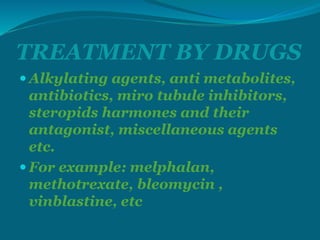 TREATMENT BY DRUGS
 Alkylating agents, anti metabolites,
antibiotics, miro tubule inhibitors,
steropids harmones and their
antagonist, miscellaneous agents
etc.
 For example: melphalan,
methotrexate, bleomycin ,
vinblastine, etc
 