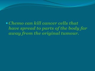  Chemo can kill cancer cells that
have spread to parts of the body far
away from the original tumour.
 