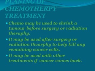 PLANING OF
CHEMOTHERPY
TREATMENT
 Chemo may be used to shrink a
tumour before surgery or radiation
theraphy.
 It may be used after surgery or
radiation thearphy to help kill any
remaining cancer cells.
 It may be used with other
treatments if cancer comes back.
 