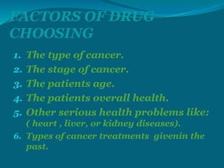 FACTORS OF DRUG
CHOOSING
1. The type of cancer.
2. The stage of cancer.
3. The patients age.
4. The patients overall health.
5. Other serious health problems like:
( heart , liver, or kidney diseases).
6. Types of cancer treatments givenin the
past.
 