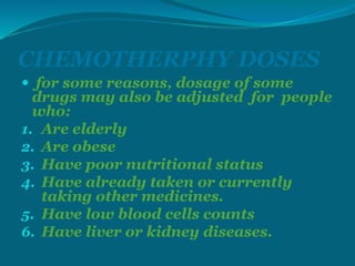 CHEMOTHERPHY DOSES
 for some reasons, dosage of some
drugs may also be adjusted for people
who:
1. Are elderly
2. Are obese
3. Have poor nutritional status
4. Have already taken or currently
taking other medicines.
5. Have low blood cells counts
6. Have liver or kidney diseases.
 