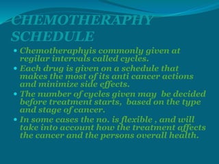 CHEMOTHERAPHY
SCHEDULE
 Chemotheraphyis commonly given at
regilar intervals called cycles.
 Each drug is given on a schedule that
makes the most of its anti cancer actions
and minimize side effects.
 The number of cycles given may be decided
before treatment starts, based on the type
and stage of cancer.
 In some cases the no. is flexible , and will
take into account how the treatment affects
the cancer and the persons overall health.
 