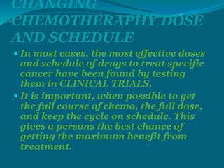 CHANGING
CHEMOTHERAPHY DOSE
AND SCHEDULE
 In most cases, the most effective doses
and schedule of drugs to treat specific
cancer have been found by testing
them in CLINICAL TRIALS.
 It is important, when possible to get
the full course of chemo, the full dose,
and keep the cycle on schedule. This
gives a persons the best chance of
getting the maximum benefit from
treatment.
 