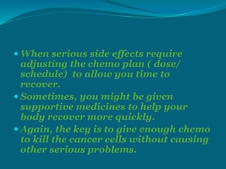  When serious side effects require
adjusting the chemo plan ( dose/
schedule) to allow you time to
recover.
 Sometimes, you might be given
supportive medicines to help your
body recover more quickly.
 Again, the key is to give enough chemo
to kill the cancer cells without causing
other serious problems.
 