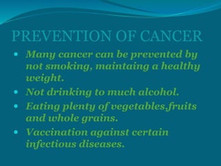 PREVENTION OF CANCER
 Many cancer can be prevented by
not smoking, maintaing a healthy
weight.
 Not drinking to much alcohol.
 Eating plenty of vegetables,fruits
and whole grains.
 Vaccination against certain
infectious diseases.
 
