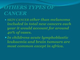 OTHERS TYPES OF
CANCER
 SKIN CANCER other than melanoma
included in total new cancers each
year it would account for around
40% of cases.
 In childrens acute lymphoblastic
leukaemia and brain tumours are
most common except in africa.
 