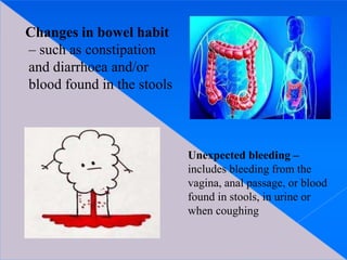 Changes in bowel habit
– such as constipation
and diarrhoea and/or
blood found in the stools
Unexpected bleeding –
includes bleeding from the
vagina, anal passage, or blood
found in stools, in urine or
when coughing
 
