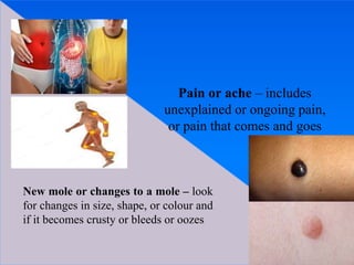 Pain or ache – includes
unexplained or ongoing pain,
or pain that comes and goes
New mole or changes to a mole – look
for changes in size, shape, or colour and
if it becomes crusty or bleeds or oozes
 