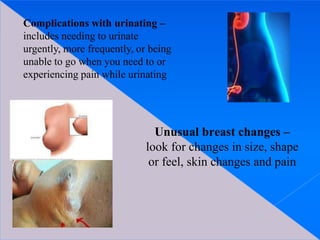 Complications with urinating –
includes needing to urinate
urgently, more frequently, or being
unable to go when you need to or
experiencing pain while urinating
Unusual breast changes –
look for changes in size, shape
or feel, skin changes and pain
 