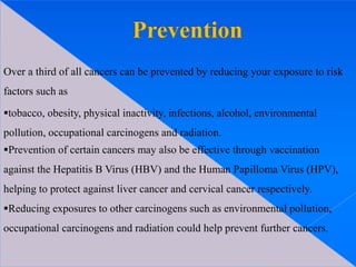 Over a third of all cancers can be prevented by reducing your exposure to risk
factors such as
tobacco, obesity, physical inactivity, infections, alcohol, environmental
pollution, occupational carcinogens and radiation.
Prevention of certain cancers may also be effective through vaccination
against the Hepatitis B Virus (HBV) and the Human Papilloma Virus (HPV),
helping to protect against liver cancer and cervical cancer respectively.
Reducing exposures to other carcinogens such as environmental pollution,
occupational carcinogens and radiation could help prevent further cancers.
 